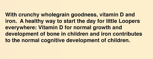 With crunchy wholegrain goodness, vitamin D and iron. A healthy way to start the day for little Loopers everywhere: Vitamin D for normal growth and development of bone in children and iron contributes to the normal cognitive development of children.